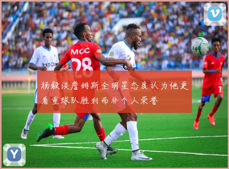 杨毅谈詹姆斯全明星态度认为他更看重球队胜利而非个人荣誉