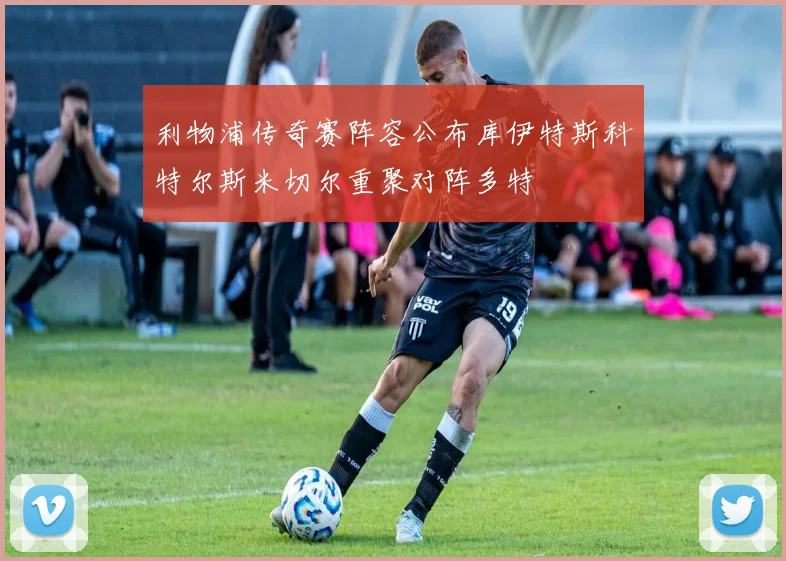 利物浦传奇赛阵容公布库伊特斯科特尔斯米切尔重聚对阵多特