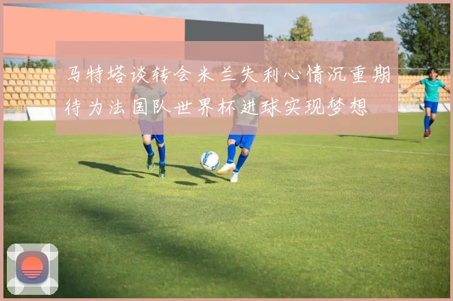 马特塔谈转会米兰失利心情沉重期待为法国队世界杯进球实现梦想