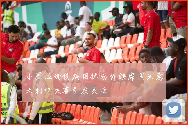 小图拉姆伤病困扰或将缺席国米意大利杯决赛引发关注