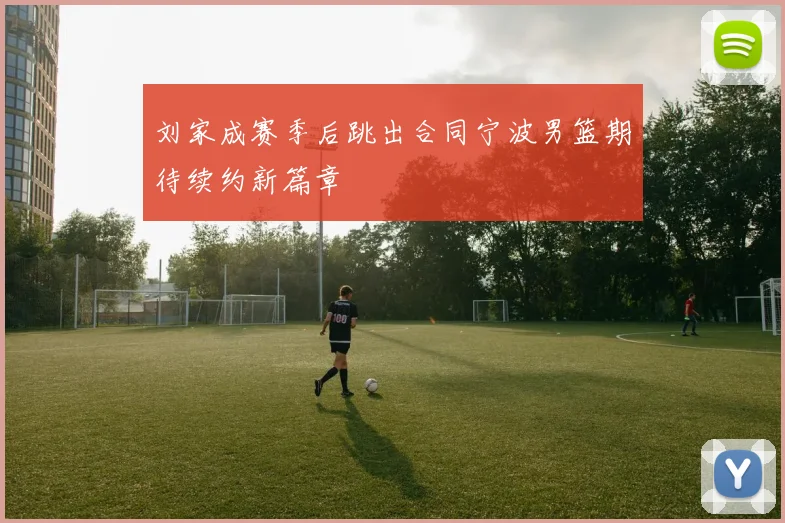 刘家成赛季后跳出合同宁波男篮期待续约新篇章
