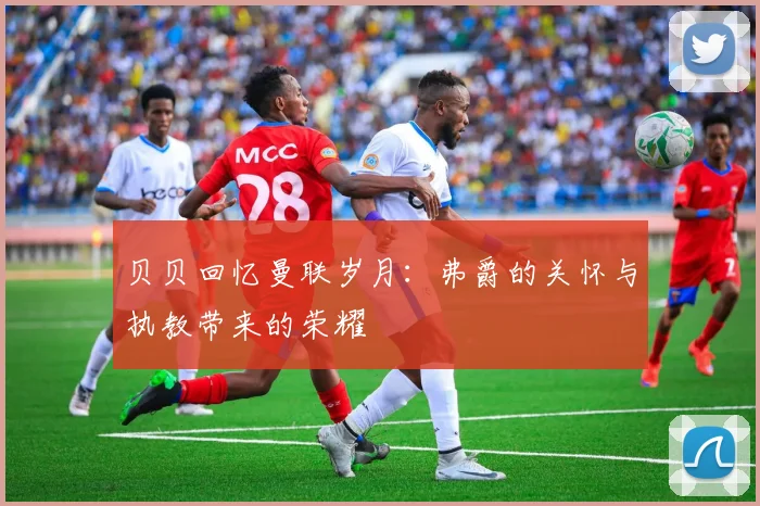 贝贝回忆曼联岁月：弗爵的关怀与执教带来的荣耀