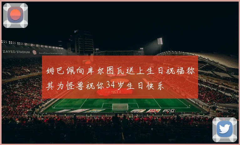 姆巴佩向库尔图瓦送上生日祝福称其为怪兽祝你34岁生日快乐