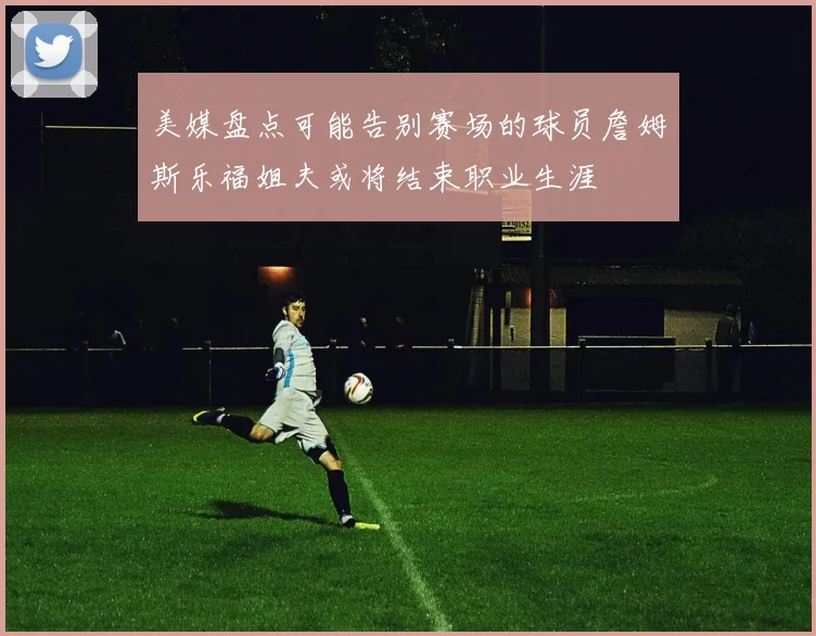 美媒盘点可能告别赛场的球员詹姆斯乐福姐夫或将结束职业生涯