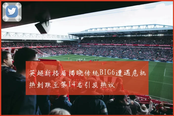 英超新格局揭晓传统BIG6遭遇危机热刺跌至第14名引发热议