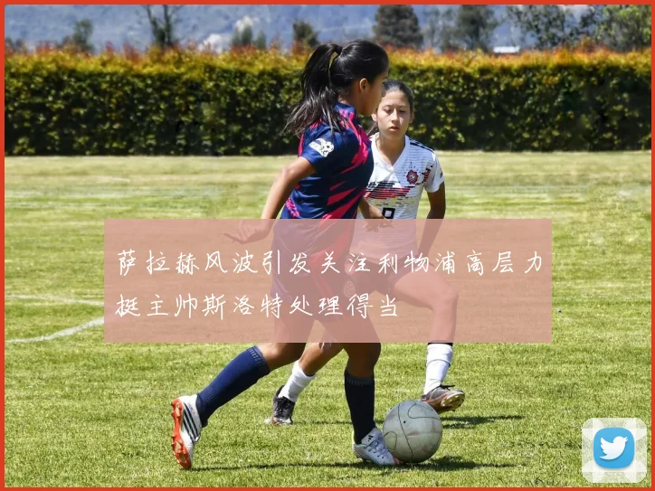 萨拉赫风波引发关注利物浦高层力挺主帅斯洛特处理得当
