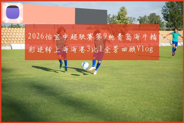 2026怡宝中超联赛第9轮青岛海牛精彩逆转上海海港3比1全景回顾Vlog