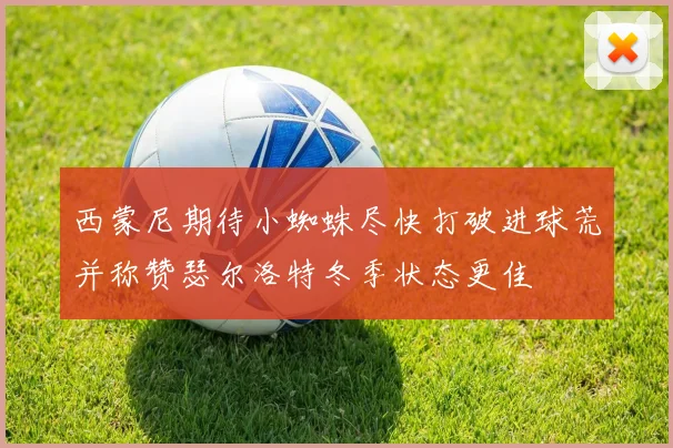 西蒙尼期待小蜘蛛尽快打破进球荒并称赞瑟尔洛特冬季状态更佳