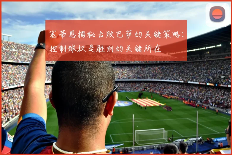 塞蒂恩揭秘击败巴萨的关键策略：控制球权是胜利的关键所在