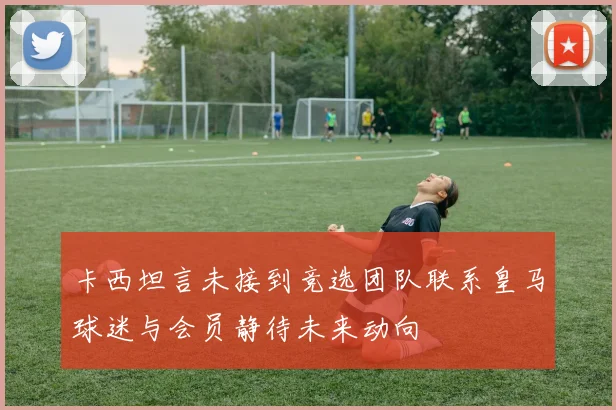 卡西坦言未接到竞选团队联系皇马球迷与会员静待未来动向