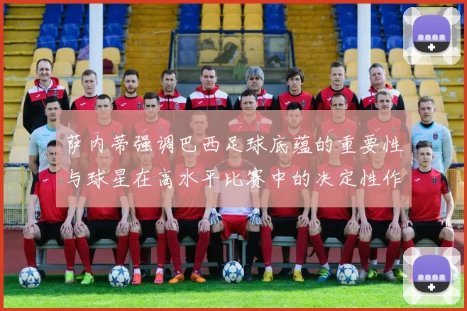 萨内蒂强调巴西足球底蕴的重要性与球星在高水平比赛中的决定性作用