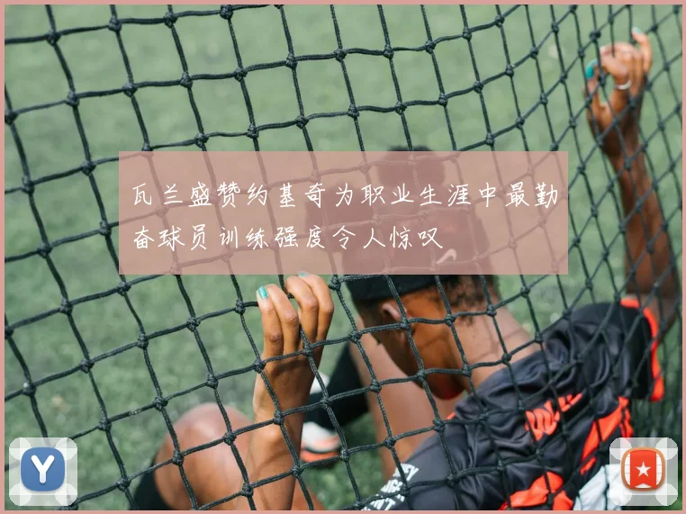 瓦兰盛赞约基奇为职业生涯中最勤奋球员训练强度令人惊叹