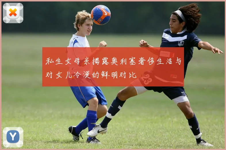 私生女母亲揭露奥利塞奢侈生活与对女儿冷漠的鲜明对比